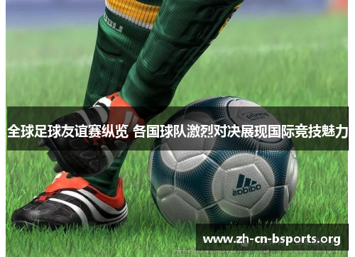 全球足球友谊赛纵览 各国球队激烈对决展现国际竞技魅力