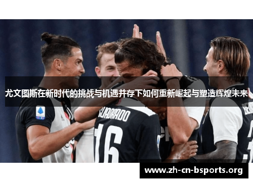 尤文图斯在新时代的挑战与机遇并存下如何重新崛起与塑造辉煌未来