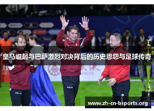 皇马崛起与巴萨激烈对决背后的历史恩怨与足球传奇