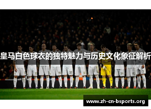 皇马白色球衣的独特魅力与历史文化象征解析